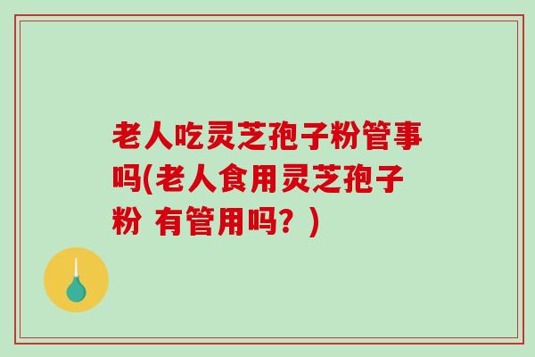 老人吃灵芝孢子粉管事吗(老人食用灵芝孢子粉 有管用吗？)