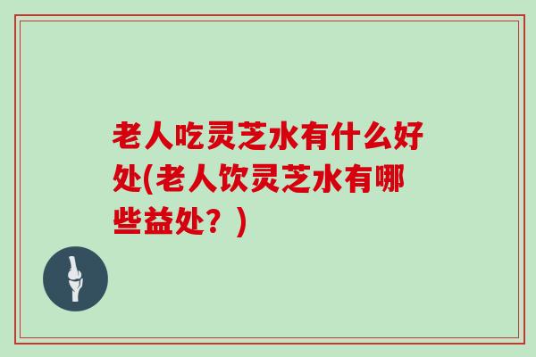 老人吃灵芝水有什么好处(老人饮灵芝水有哪些益处？)