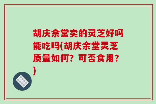 胡庆余堂卖的灵芝好吗能吃吗(胡庆余堂灵芝质量如何？可否食用？)