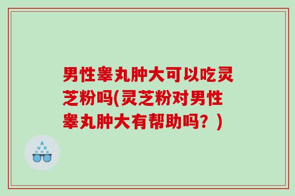 男性睾丸肿大可以吃灵芝粉吗(灵芝粉对男性睾丸肿大有帮助吗？)