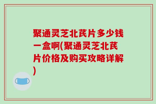 聚通灵芝北芪片多少钱一盒啊(聚通灵芝北芪片价格及购买攻略详解)