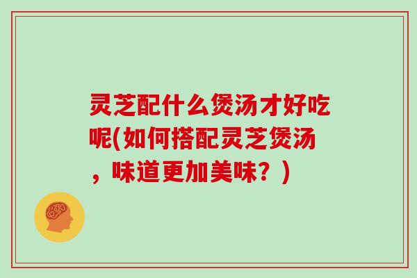 灵芝配什么煲汤才好吃呢(如何搭配灵芝煲汤，味道更加美味？)