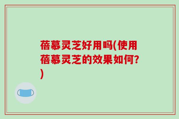 蓓慕灵芝好用吗(使用蓓慕灵芝的效果如何？)