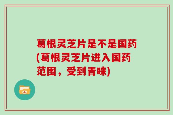 葛根灵芝片是不是国药(葛根灵芝片进入国药范围，受到青睐)