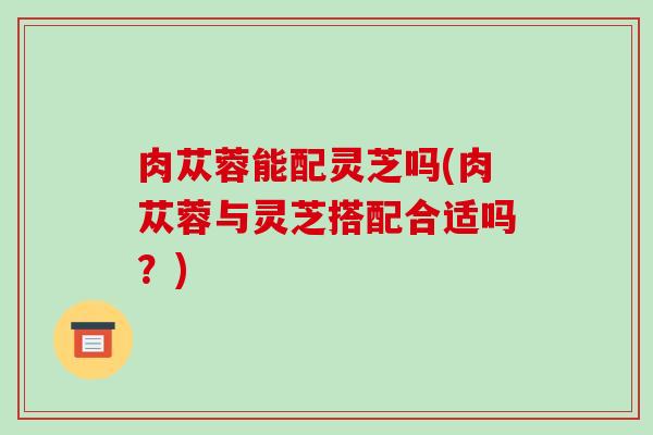 肉苁蓉能配灵芝吗(肉苁蓉与灵芝搭配合适吗？)