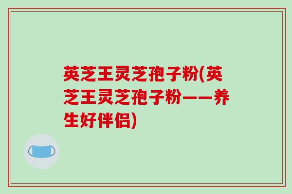 英芝王灵芝孢子粉(英芝王灵芝孢子粉——养生好伴侣)