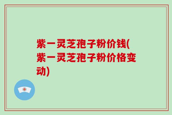 紫一灵芝孢子粉价钱(紫一灵芝孢子粉价格变动)