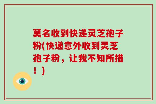 莫名收到快递灵芝孢子粉(快递意外收到灵芝孢子粉，让我不知所措！)