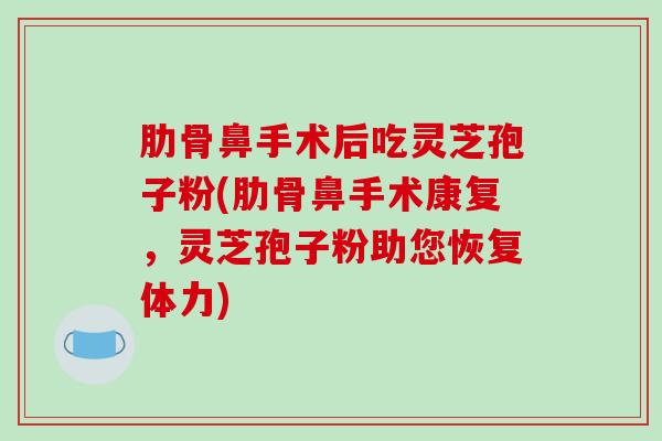 肋骨鼻手术后吃灵芝孢子粉(肋骨鼻手术康复，灵芝孢子粉助您恢复体力)