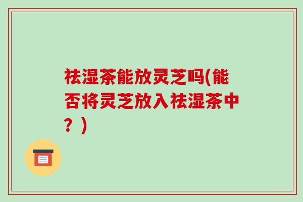 祛湿茶能放灵芝吗(能否将灵芝放入祛湿茶中？)