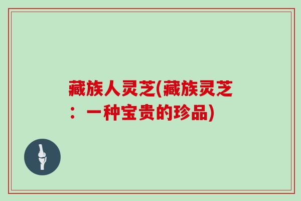 藏族人灵芝(藏族灵芝：一种宝贵的珍品)