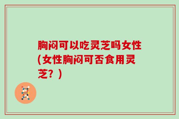 胸闷可以吃灵芝吗女性(女性胸闷可否食用灵芝？)