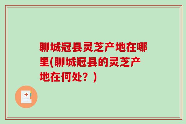 聊城冠县灵芝产地在哪里(聊城冠县的灵芝产地在何处？)
