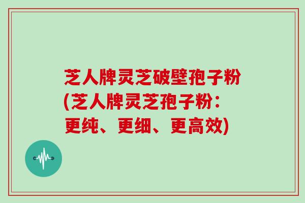 芝人牌灵芝破壁孢子粉(芝人牌灵芝孢子粉：更纯、更细、更高效)