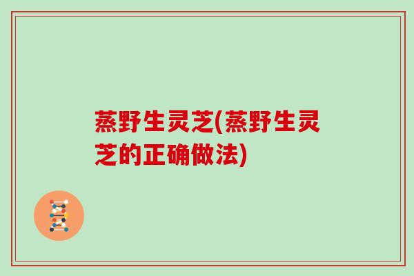 蒸野生灵芝(蒸野生灵芝的正确做法)