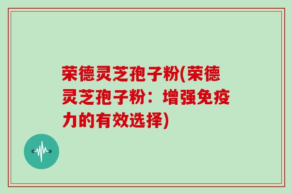 荣德灵芝孢子粉(荣德灵芝孢子粉：增强免疫力的有效选择)