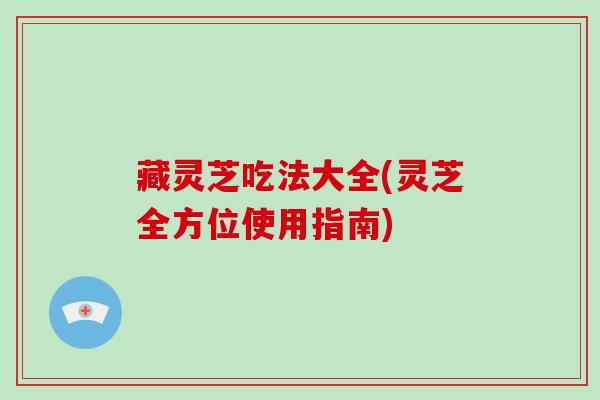 藏灵芝吃法大全(灵芝全方位使用指南)