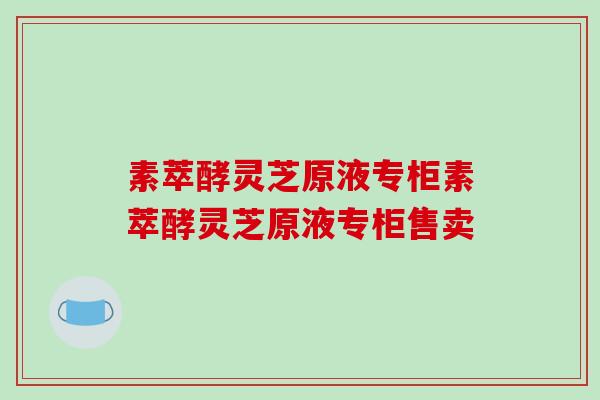 素萃酵灵芝原液专柜素萃酵灵芝原液专柜售卖