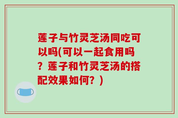 莲子与竹灵芝汤同吃可以吗(可以一起食用吗？莲子和竹灵芝汤的搭配效果如何？)