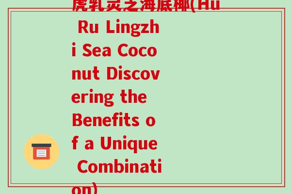 虎乳灵芝海底椰(Hu Ru Lingzhi Sea Coconut Discovering the Benefits of a Unique Combination)