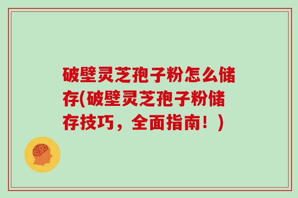 破壁灵芝孢子粉怎么储存(破壁灵芝孢子粉储存技巧，全面指南！)