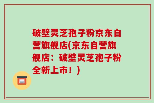破壁灵芝孢子粉京东自营旗舰店(京东自营旗舰店：破壁灵芝孢子粉全新上市！)