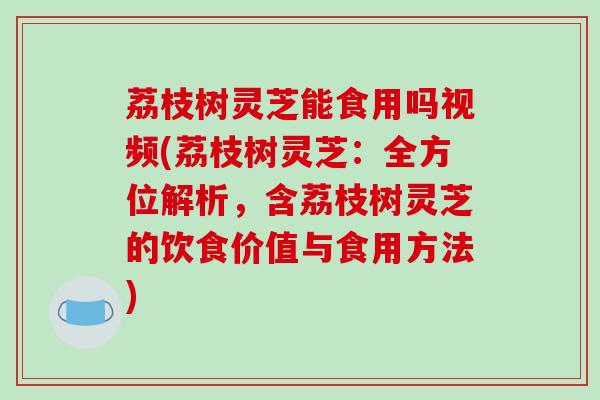 荔枝树灵芝能食用吗视频(荔枝树灵芝：全方位解析，含荔枝树灵芝的饮食价值与食用方法)