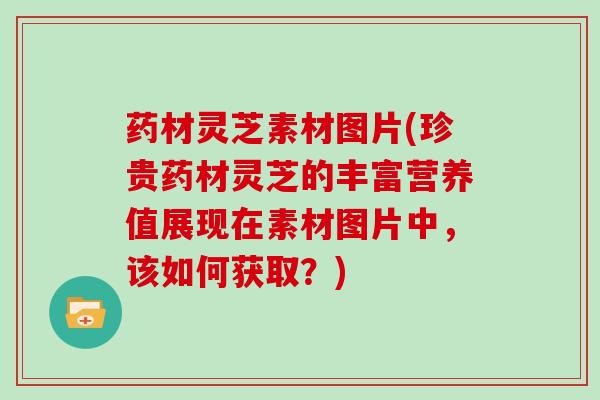 药材灵芝素材图片(珍贵药材灵芝的丰富营养值展现在素材图片中，该如何获取？)