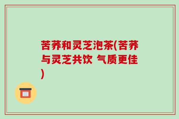 苦荞和灵芝泡茶(苦荞与灵芝共饮 气质更佳)