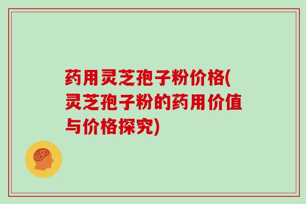 药用灵芝孢子粉价格(灵芝孢子粉的药用价值与价格探究)