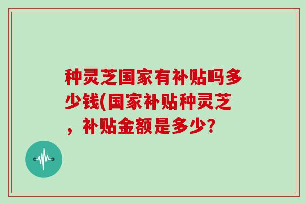 种灵芝国家有补贴吗多少钱(国家补贴种灵芝，补贴金额是多少？