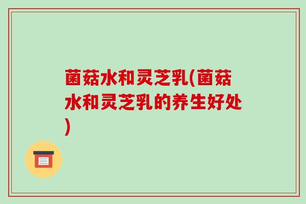 菌菇水和灵芝乳(菌菇水和灵芝乳的养生好处)