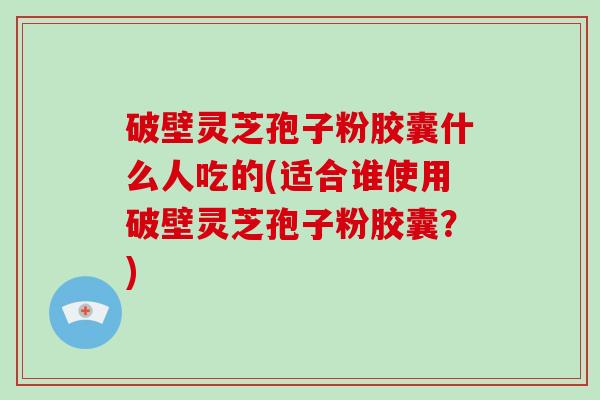 破壁灵芝孢子粉胶囊什么人吃的(适合谁使用破壁灵芝孢子粉胶囊？)