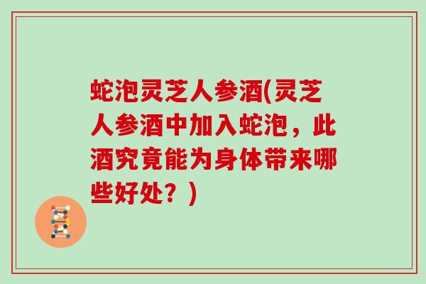 蛇泡灵芝人参酒(灵芝人参酒中加入蛇泡，此酒究竟能为身体带来哪些好处？)