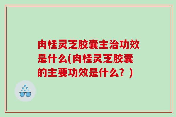肉桂灵芝胶囊主功效是什么(肉桂灵芝胶囊的主要功效是什么？)