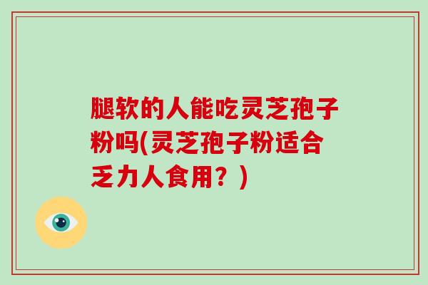 腿软的人能吃灵芝孢子粉吗(灵芝孢子粉适合乏力人食用？)