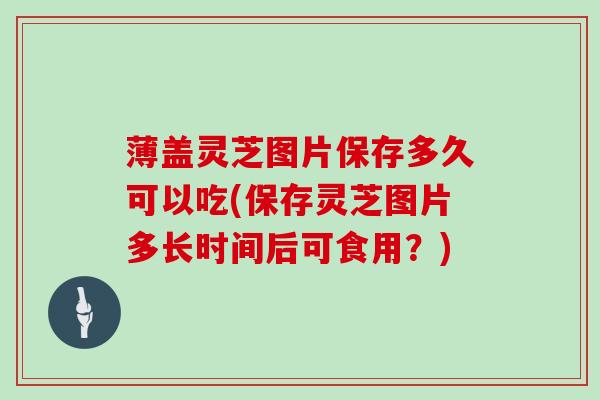 薄盖灵芝图片保存多久可以吃(保存灵芝图片多长时间后可食用？)