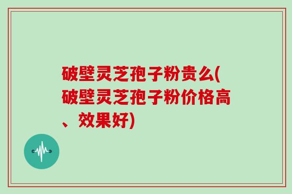 破壁灵芝孢子粉贵么(破壁灵芝孢子粉价格高、效果好)
