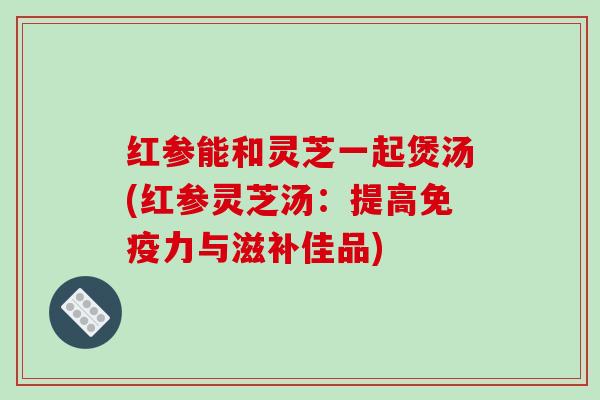 红参能和灵芝一起煲汤(红参灵芝汤：提高免疫力与滋补佳品)