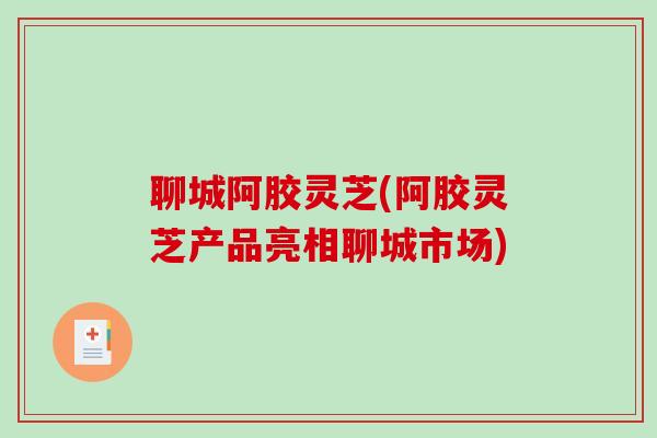 聊城阿胶灵芝(阿胶灵芝产品亮相聊城市场)