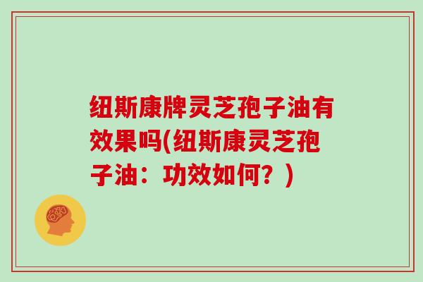 纽斯康牌灵芝孢子油有效果吗(纽斯康灵芝孢子油：功效如何？)