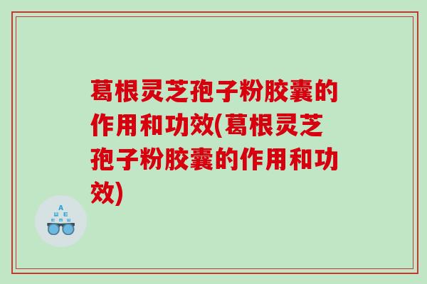 葛根灵芝孢子粉胶囊的作用和功效(葛根灵芝孢子粉胶囊的作用和功效)