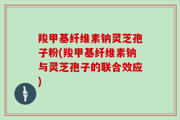 羧甲基纤维素钠灵芝孢子粉(羧甲基纤维素钠与灵芝孢子的联合效应)