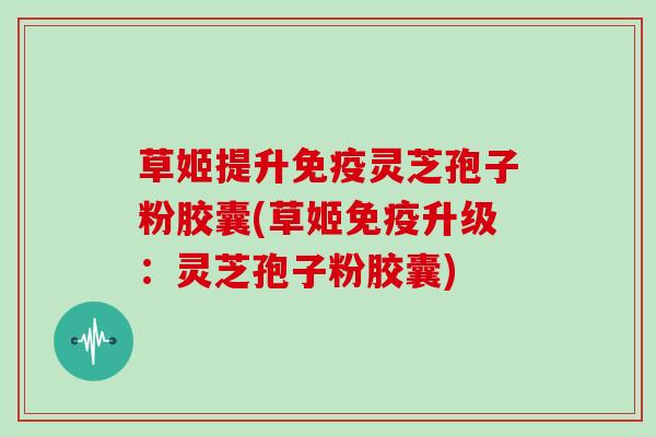 草姬提升免疫灵芝孢子粉胶囊(草姬免疫升级：灵芝孢子粉胶囊)