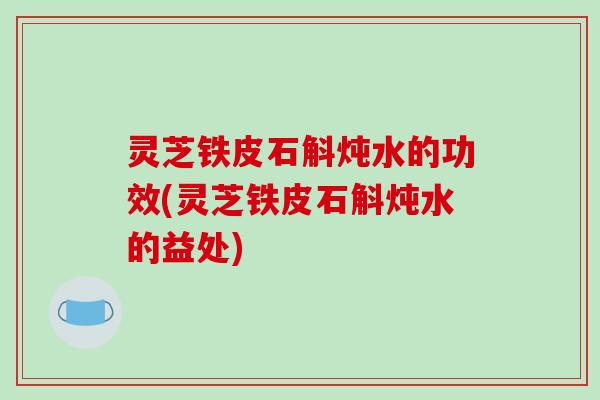 灵芝铁皮石斛炖水的功效(灵芝铁皮石斛炖水的益处)