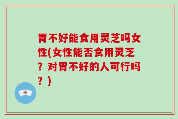 胃不好能食用灵芝吗女性(女性能否食用灵芝？对胃不好的人可行吗？)