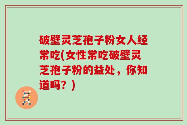 破壁灵芝孢子粉女人经常吃(女性常吃破壁灵芝孢子粉的益处，你知道吗？)