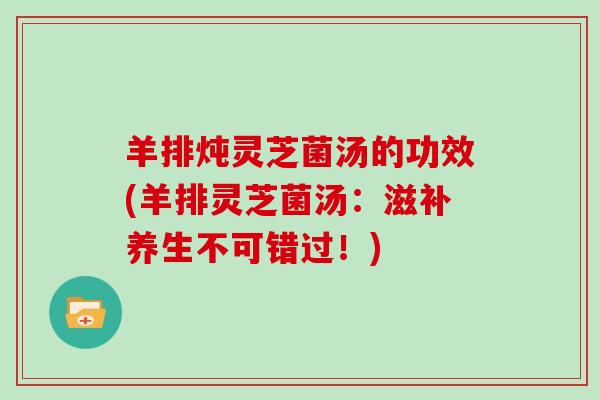 羊排炖灵芝菌汤的功效(羊排灵芝菌汤：滋补养生不可错过！)