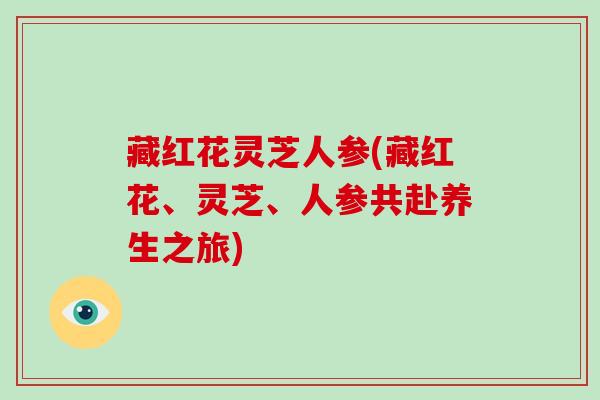 藏红花灵芝人参(藏红花、灵芝、人参共赴养生之旅)