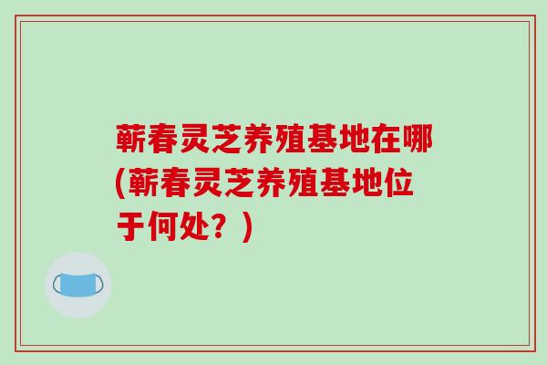 蕲春灵芝养殖基地在哪(蕲春灵芝养殖基地位于何处？)